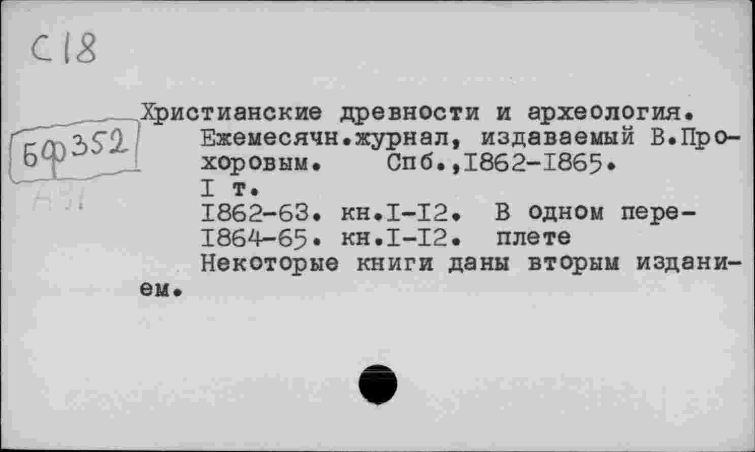 ﻿Христианские древности и археология.
Ежемесячн.журнал, издаваемый В.Прохоровым. Спб.,1862-1865»
I т.
1862-63. кн.1-12. В одном пере-
1864-65» кн.І-12. плете
Некоторые книги даны вторым изданием.